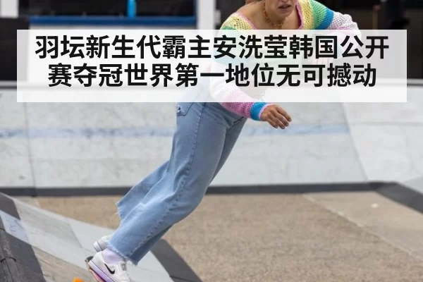 羽坛新生代霸主安洗莹韩国公开赛夺冠世界第一地位无可撼动