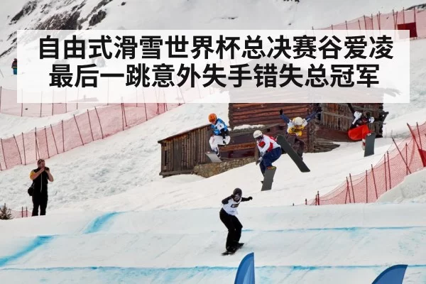 自由式滑雪世界杯总决赛谷爱凌最后一跳意外失手错失总冠军