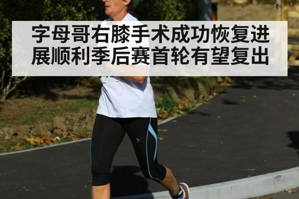 字母哥右膝手术成功恢复进展顺利季后赛首轮有望复出