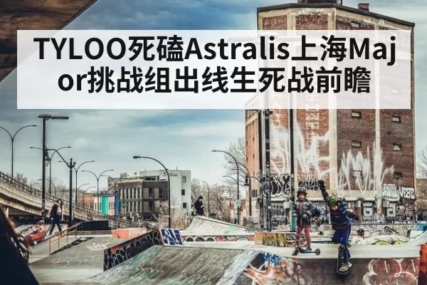 TYLOO死磕Astralis上海Major挑战组出线生死战前瞻